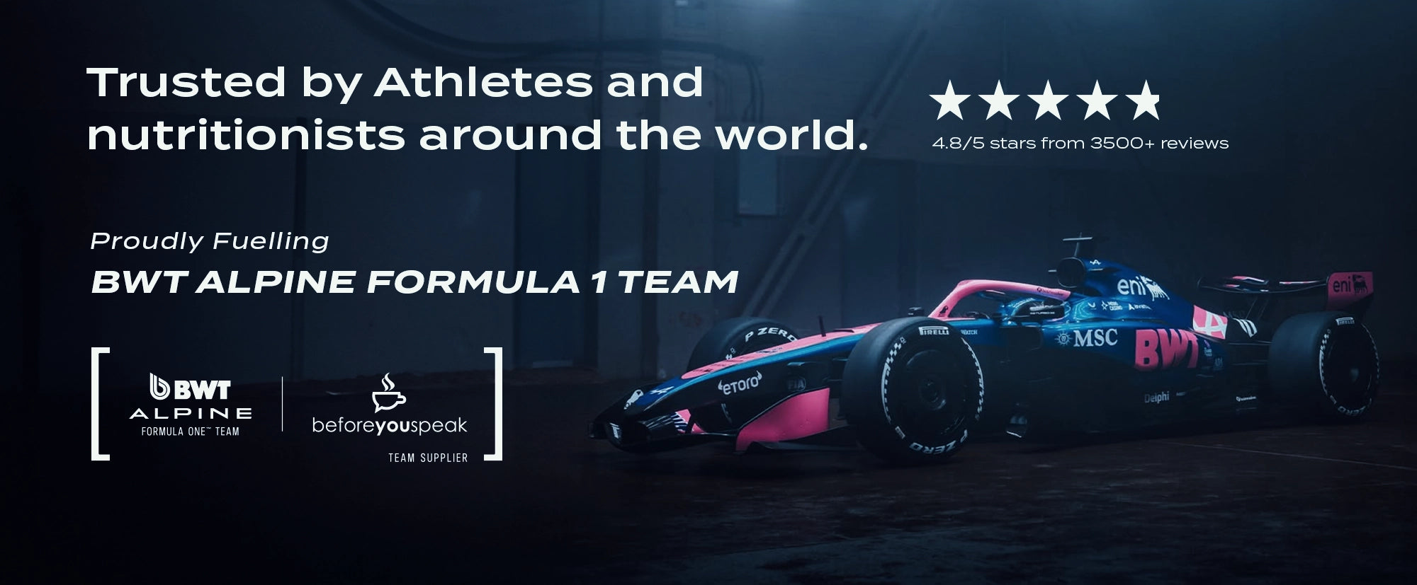 Proudly fuelling BWT Alpine Formula 1 Team, trusted by athletes and nutritionists around the world